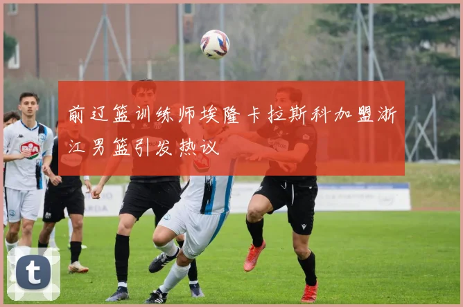 前辽篮训练师埃隆卡拉斯科加盟浙江男篮引发热议